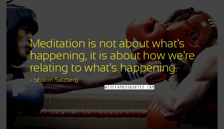 Sharon Salzberg Quotes: Meditation is not about what's happening, it is about how we're relating to what's happening.