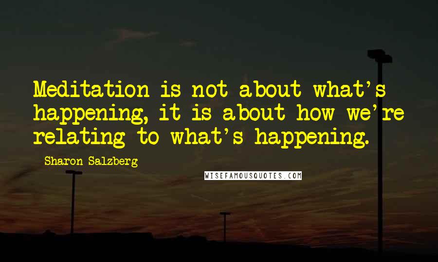 Sharon Salzberg Quotes: Meditation is not about what's happening, it is about how we're relating to what's happening.