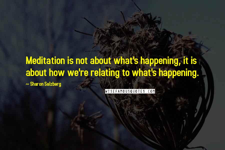 Sharon Salzberg Quotes: Meditation is not about what's happening, it is about how we're relating to what's happening.