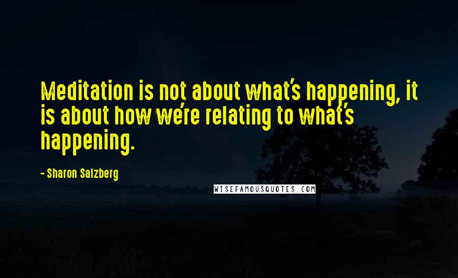 Sharon Salzberg Quotes: Meditation is not about what's happening, it is about how we're relating to what's happening.