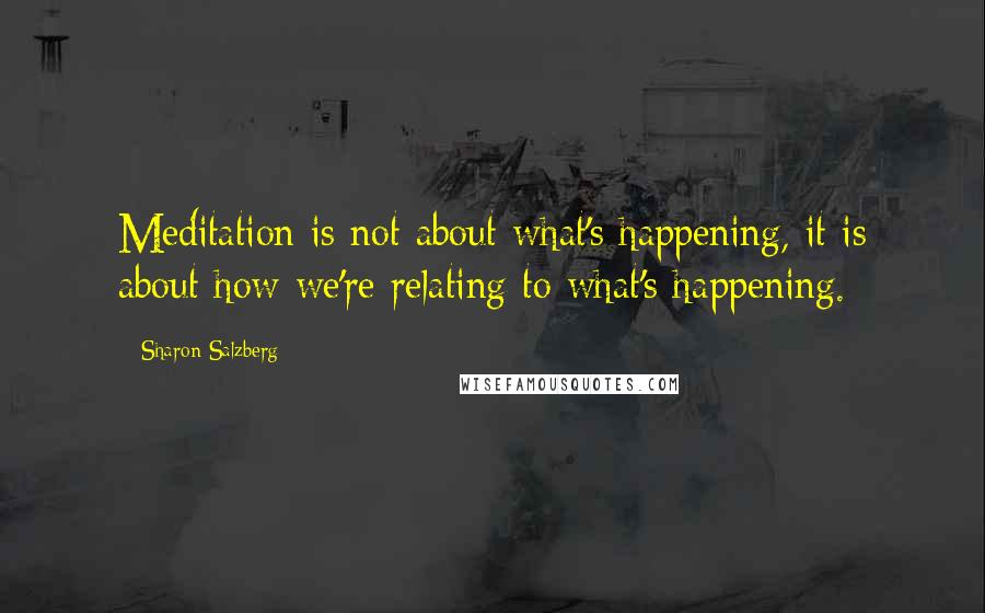 Sharon Salzberg Quotes: Meditation is not about what's happening, it is about how we're relating to what's happening.