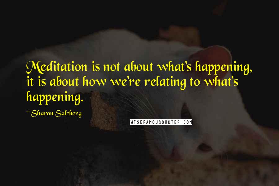 Sharon Salzberg Quotes: Meditation is not about what's happening, it is about how we're relating to what's happening.