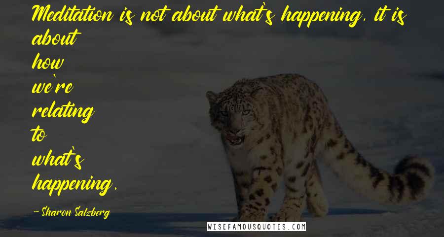 Sharon Salzberg Quotes: Meditation is not about what's happening, it is about how we're relating to what's happening.