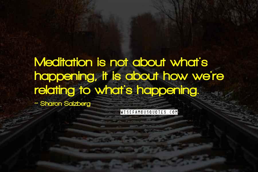 Sharon Salzberg Quotes: Meditation is not about what's happening, it is about how we're relating to what's happening.