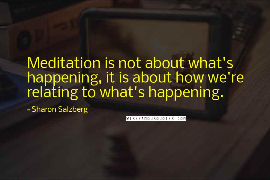 Sharon Salzberg Quotes: Meditation is not about what's happening, it is about how we're relating to what's happening.