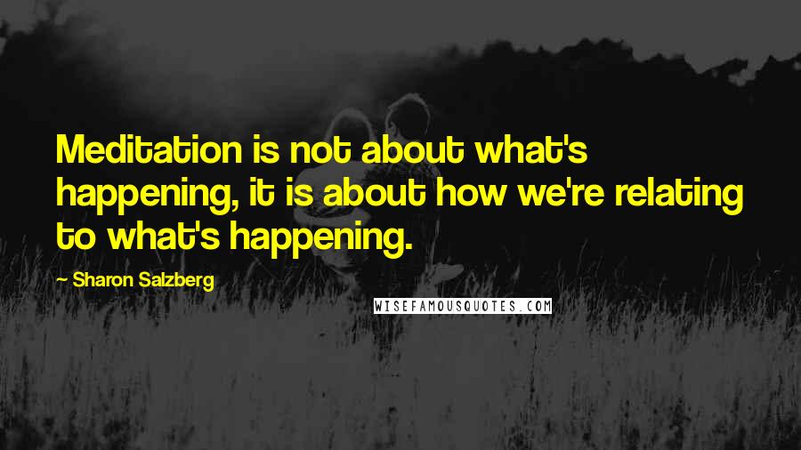 Sharon Salzberg Quotes: Meditation is not about what's happening, it is about how we're relating to what's happening.