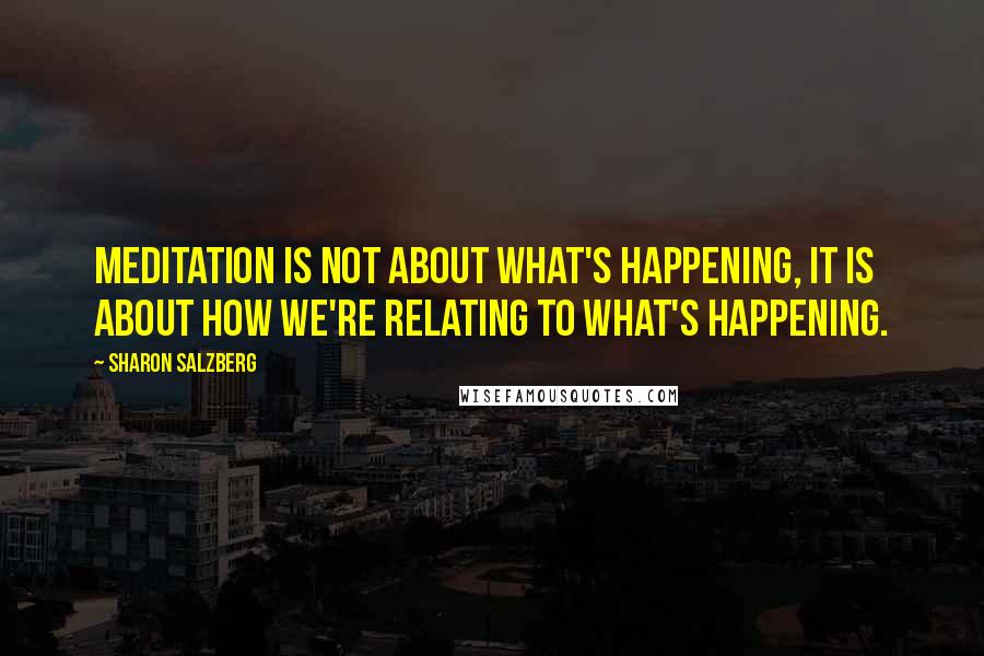 Sharon Salzberg Quotes: Meditation is not about what's happening, it is about how we're relating to what's happening.