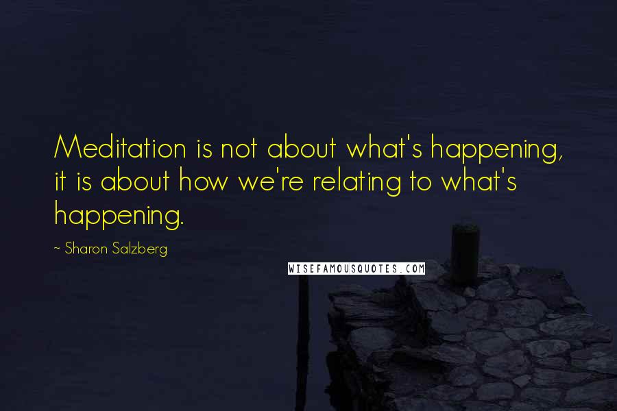 Sharon Salzberg Quotes: Meditation is not about what's happening, it is about how we're relating to what's happening.