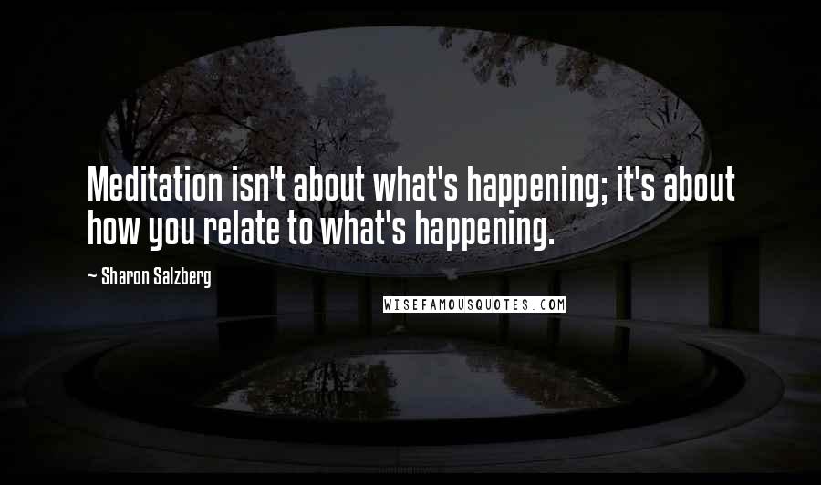 Sharon Salzberg Quotes: Meditation isn't about what's happening; it's about how you relate to what's happening.