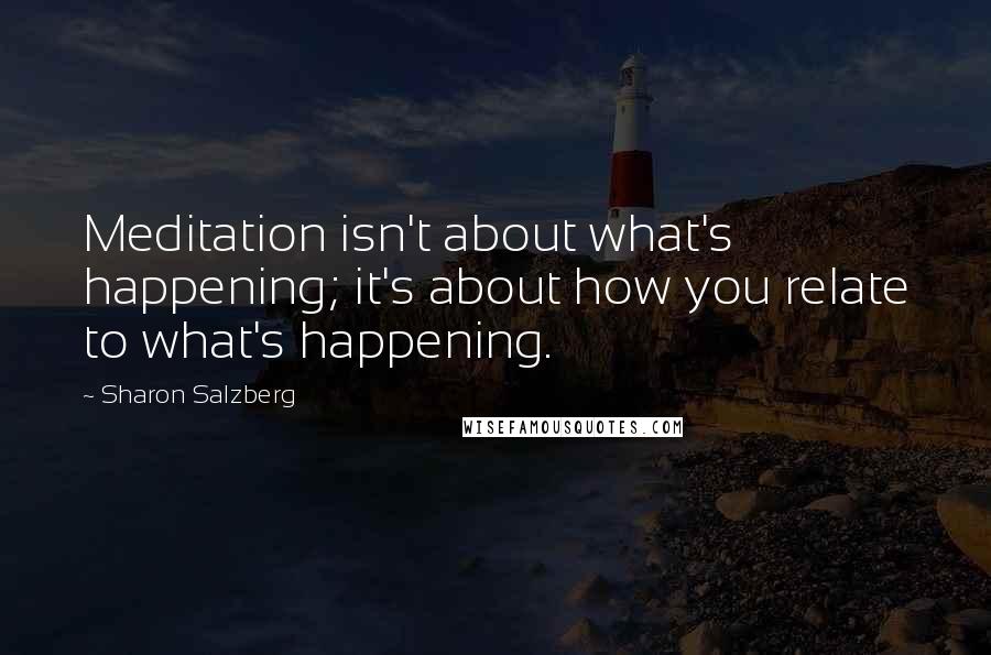 Sharon Salzberg Quotes: Meditation isn't about what's happening; it's about how you relate to what's happening.