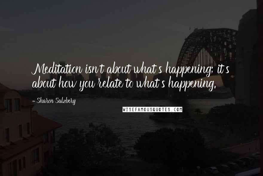 Sharon Salzberg Quotes: Meditation isn't about what's happening; it's about how you relate to what's happening.