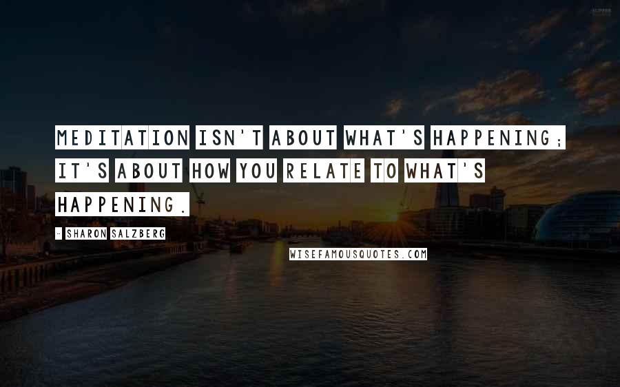 Sharon Salzberg Quotes: Meditation isn't about what's happening; it's about how you relate to what's happening.