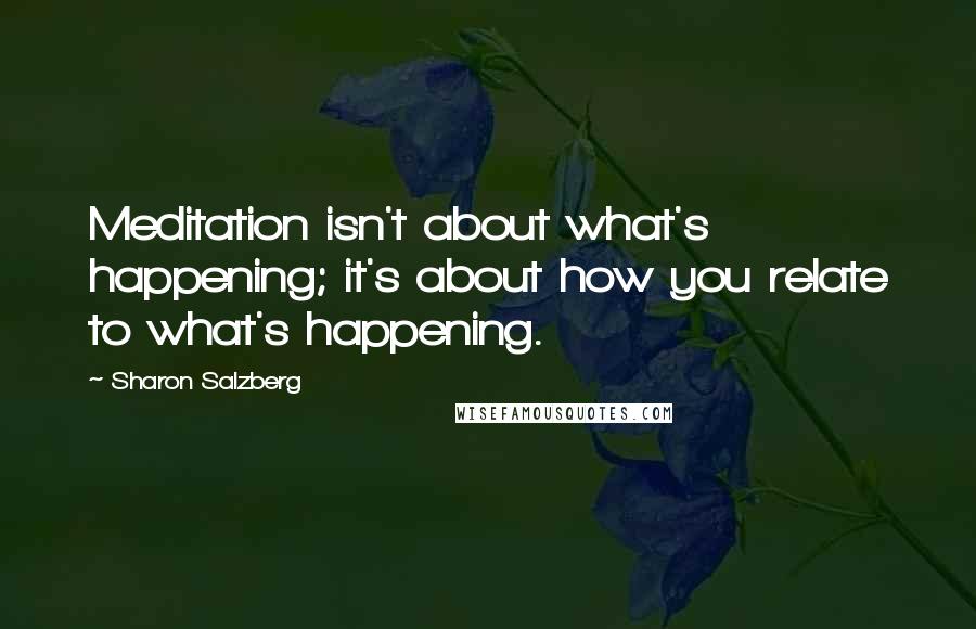 Sharon Salzberg Quotes: Meditation isn't about what's happening; it's about how you relate to what's happening.
