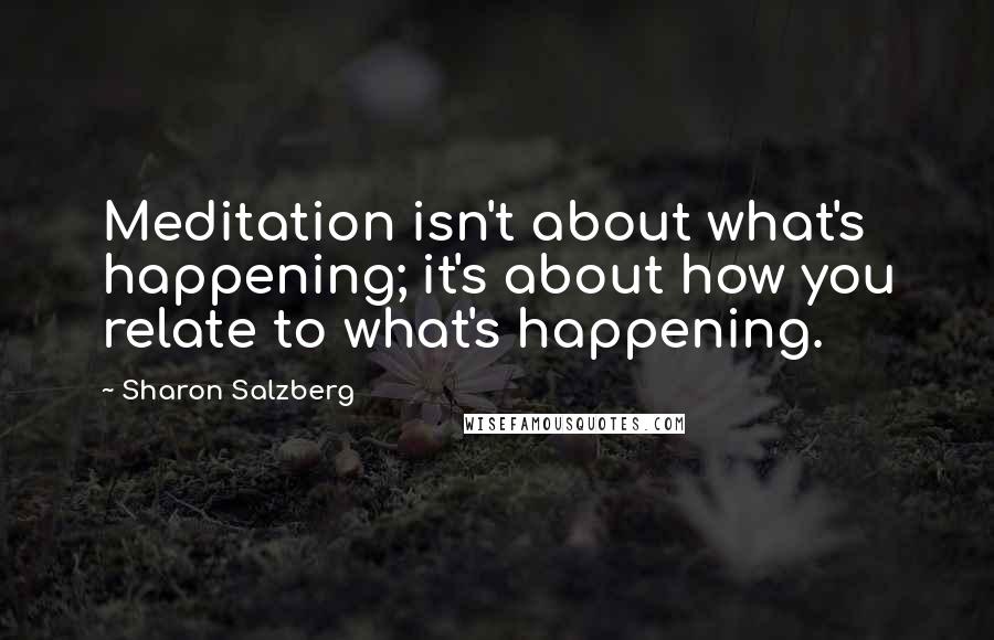 Sharon Salzberg Quotes: Meditation isn't about what's happening; it's about how you relate to what's happening.