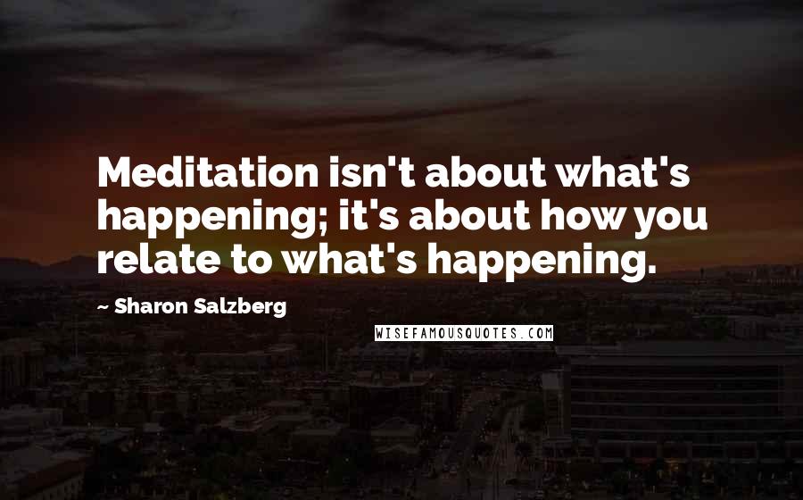 Sharon Salzberg Quotes: Meditation isn't about what's happening; it's about how you relate to what's happening.