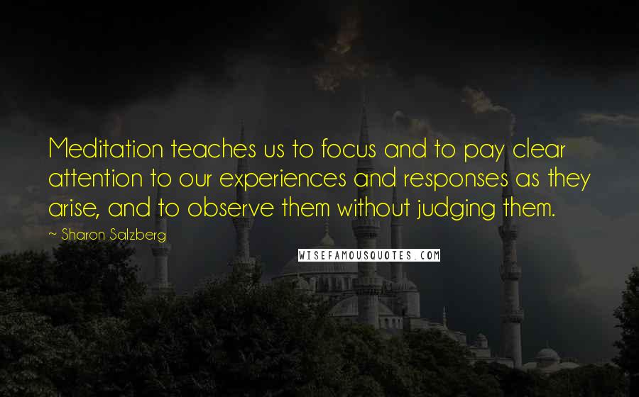 Sharon Salzberg Quotes: Meditation teaches us to focus and to pay clear attention to our experiences and responses as they arise, and to observe them without judging them.