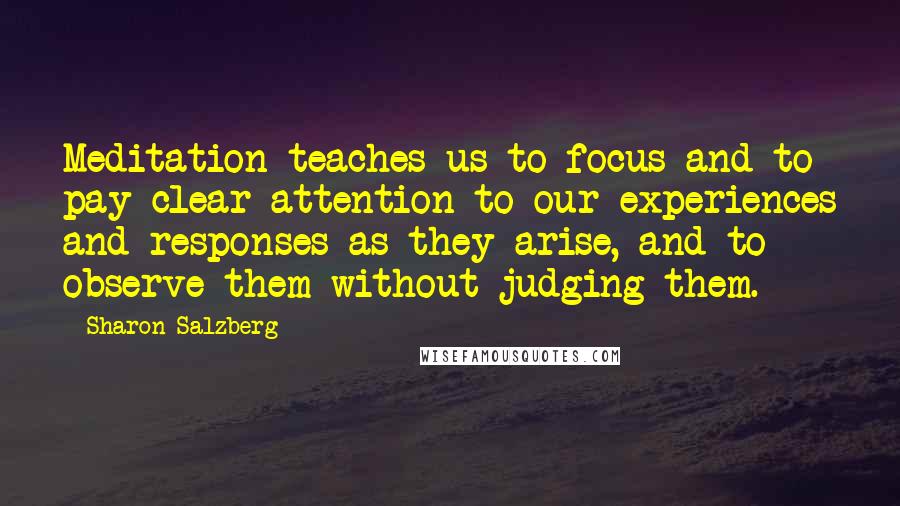 Sharon Salzberg Quotes: Meditation teaches us to focus and to pay clear attention to our experiences and responses as they arise, and to observe them without judging them.