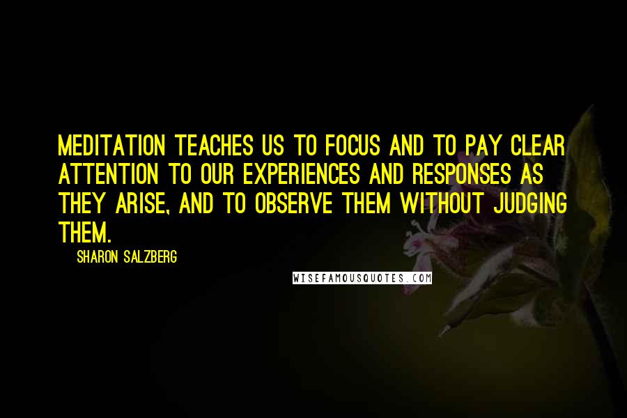 Sharon Salzberg Quotes: Meditation teaches us to focus and to pay clear attention to our experiences and responses as they arise, and to observe them without judging them.