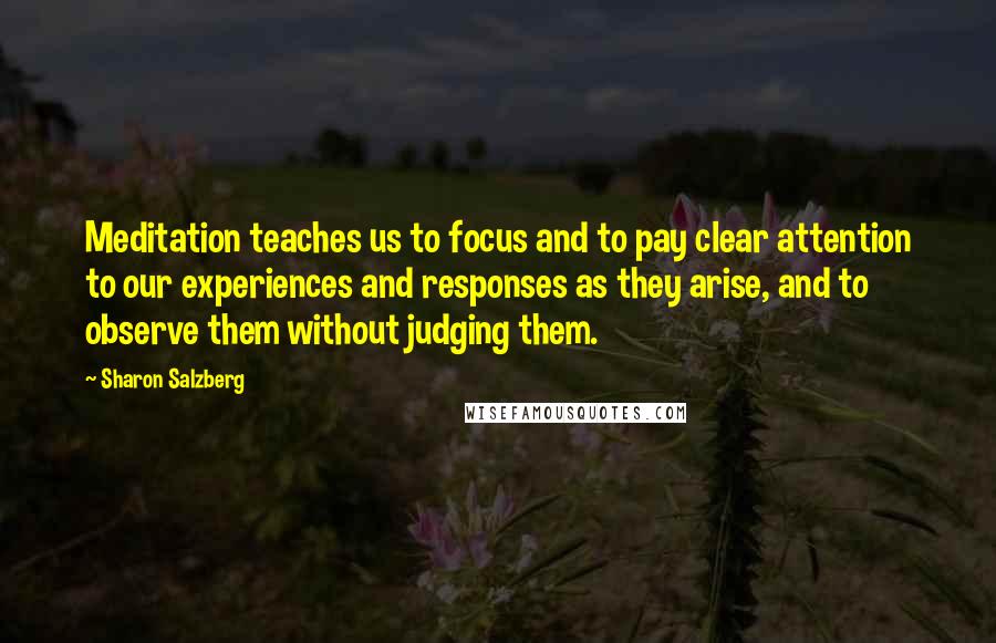 Sharon Salzberg Quotes: Meditation teaches us to focus and to pay clear attention to our experiences and responses as they arise, and to observe them without judging them.