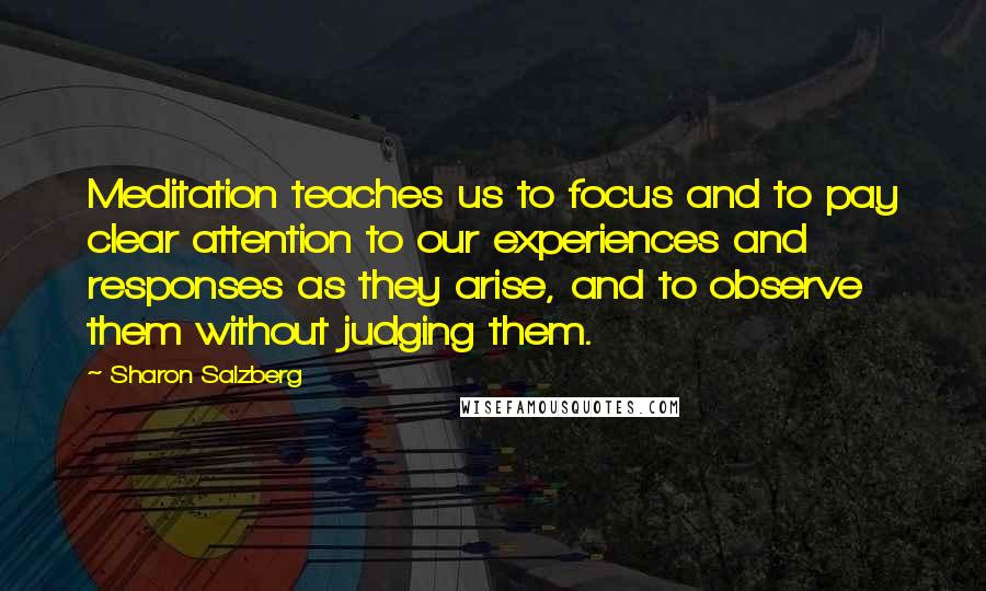 Sharon Salzberg Quotes: Meditation teaches us to focus and to pay clear attention to our experiences and responses as they arise, and to observe them without judging them.