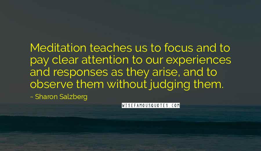 Sharon Salzberg Quotes: Meditation teaches us to focus and to pay clear attention to our experiences and responses as they arise, and to observe them without judging them.