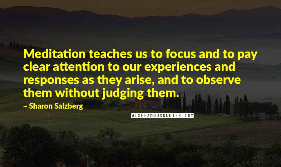 Sharon Salzberg Quotes: Meditation teaches us to focus and to pay clear attention to our experiences and responses as they arise, and to observe them without judging them.