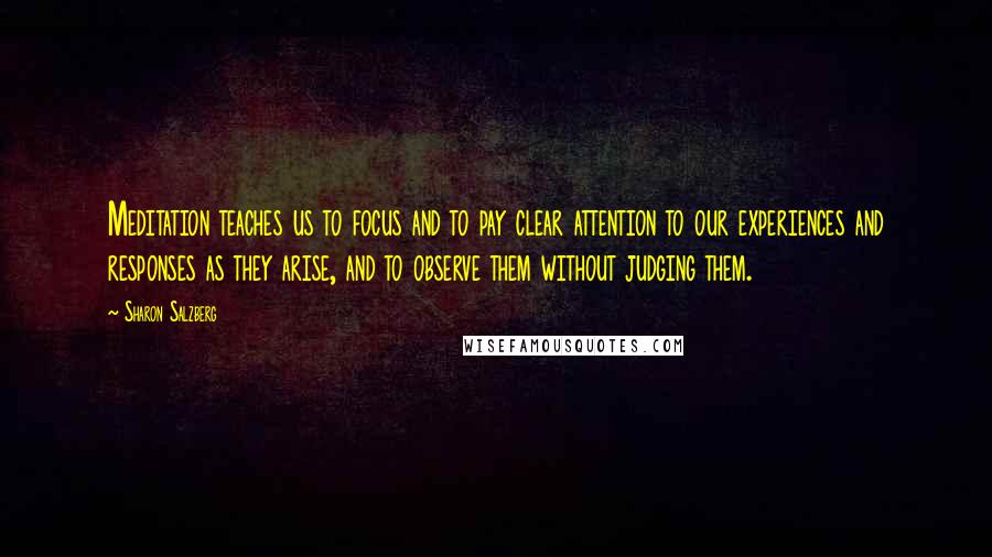 Sharon Salzberg Quotes: Meditation teaches us to focus and to pay clear attention to our experiences and responses as they arise, and to observe them without judging them.
