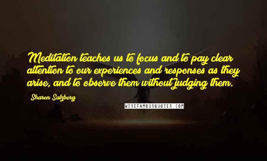 Sharon Salzberg Quotes: Meditation teaches us to focus and to pay clear attention to our experiences and responses as they arise, and to observe them without judging them.