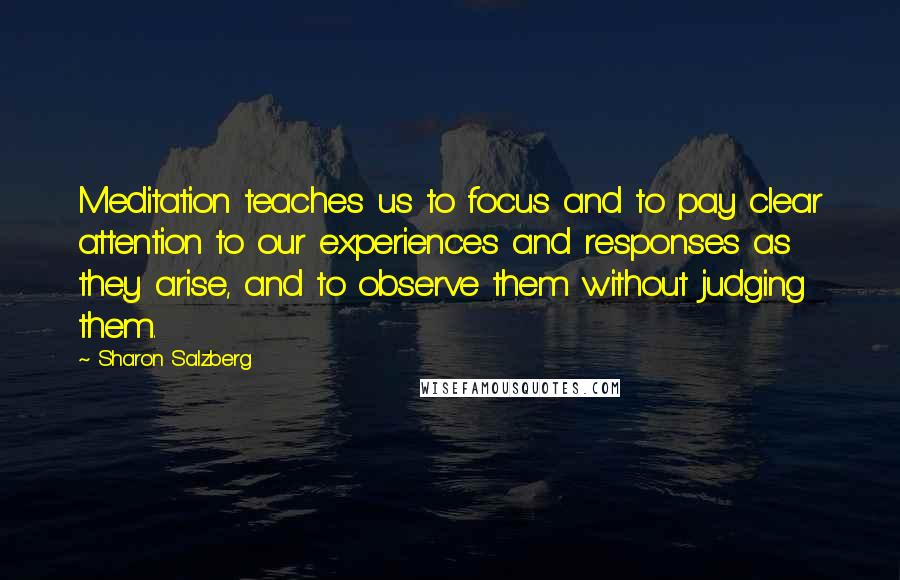Sharon Salzberg Quotes: Meditation teaches us to focus and to pay clear attention to our experiences and responses as they arise, and to observe them without judging them.