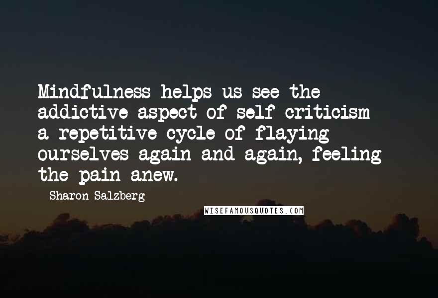 Sharon Salzberg Quotes: Mindfulness helps us see the addictive aspect of self-criticism -  a repetitive cycle of flaying ourselves again and again, feeling the pain anew.