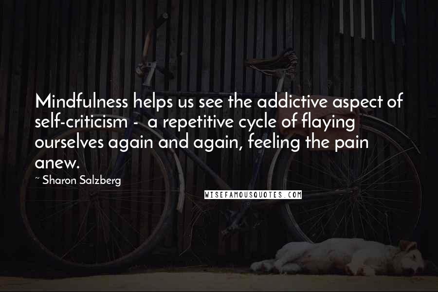 Sharon Salzberg Quotes: Mindfulness helps us see the addictive aspect of self-criticism - a repetitive cycle of flaying ourselves again and again, feeling the pain anew.