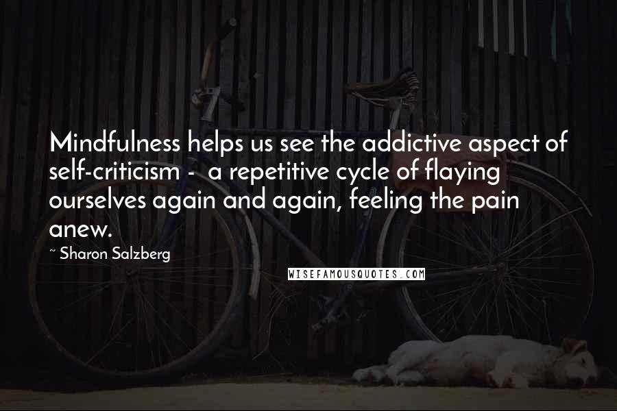 Sharon Salzberg Quotes: Mindfulness helps us see the addictive aspect of self-criticism -  a repetitive cycle of flaying ourselves again and again, feeling the pain anew.