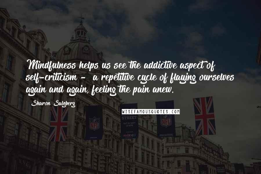 Sharon Salzberg Quotes: Mindfulness helps us see the addictive aspect of self-criticism -  a repetitive cycle of flaying ourselves again and again, feeling the pain anew.