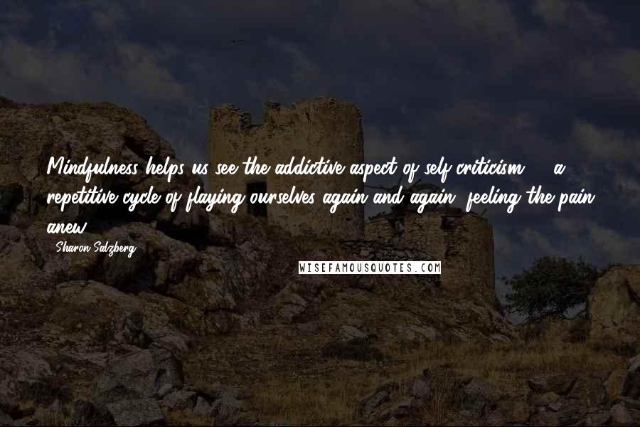 Sharon Salzberg Quotes: Mindfulness helps us see the addictive aspect of self-criticism -  a repetitive cycle of flaying ourselves again and again, feeling the pain anew.