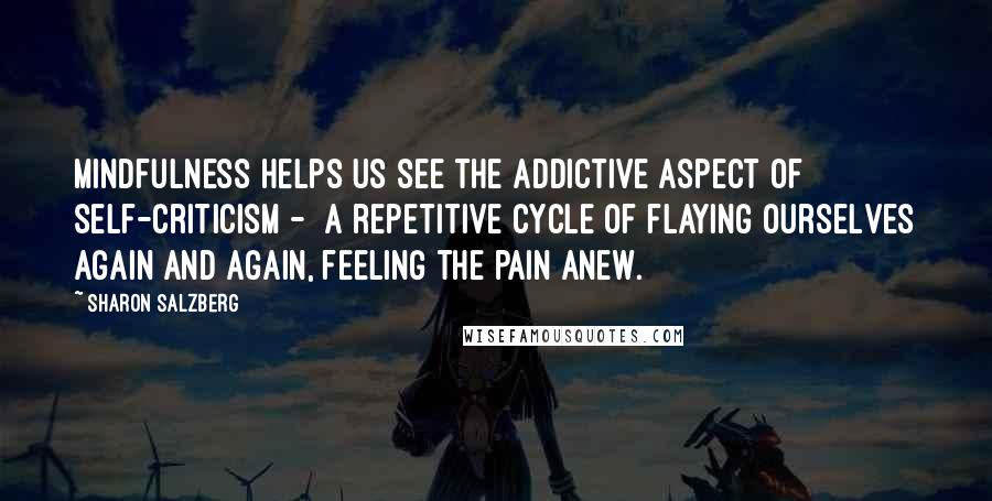 Sharon Salzberg Quotes: Mindfulness helps us see the addictive aspect of self-criticism - a repetitive cycle of flaying ourselves again and again, feeling the pain anew.