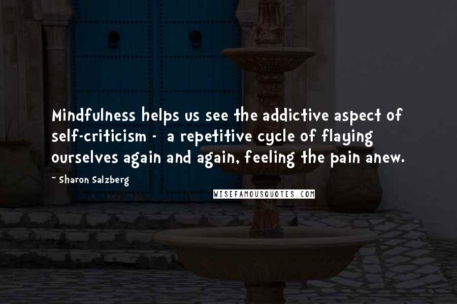 Sharon Salzberg Quotes: Mindfulness helps us see the addictive aspect of self-criticism -  a repetitive cycle of flaying ourselves again and again, feeling the pain anew.