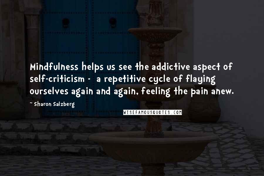 Sharon Salzberg Quotes: Mindfulness helps us see the addictive aspect of self-criticism - a repetitive cycle of flaying ourselves again and again, feeling the pain anew.