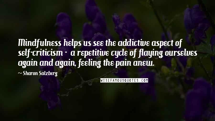 Sharon Salzberg Quotes: Mindfulness helps us see the addictive aspect of self-criticism - a repetitive cycle of flaying ourselves again and again, feeling the pain anew.