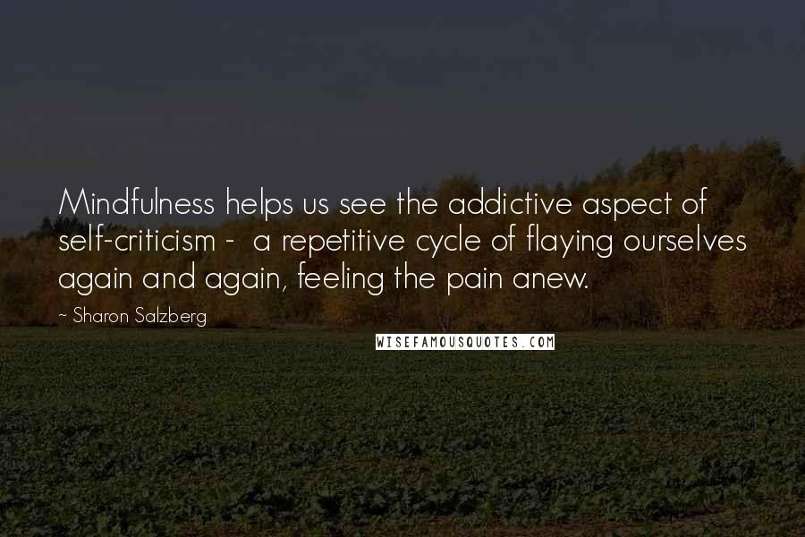 Sharon Salzberg Quotes: Mindfulness helps us see the addictive aspect of self-criticism - a repetitive cycle of flaying ourselves again and again, feeling the pain anew.