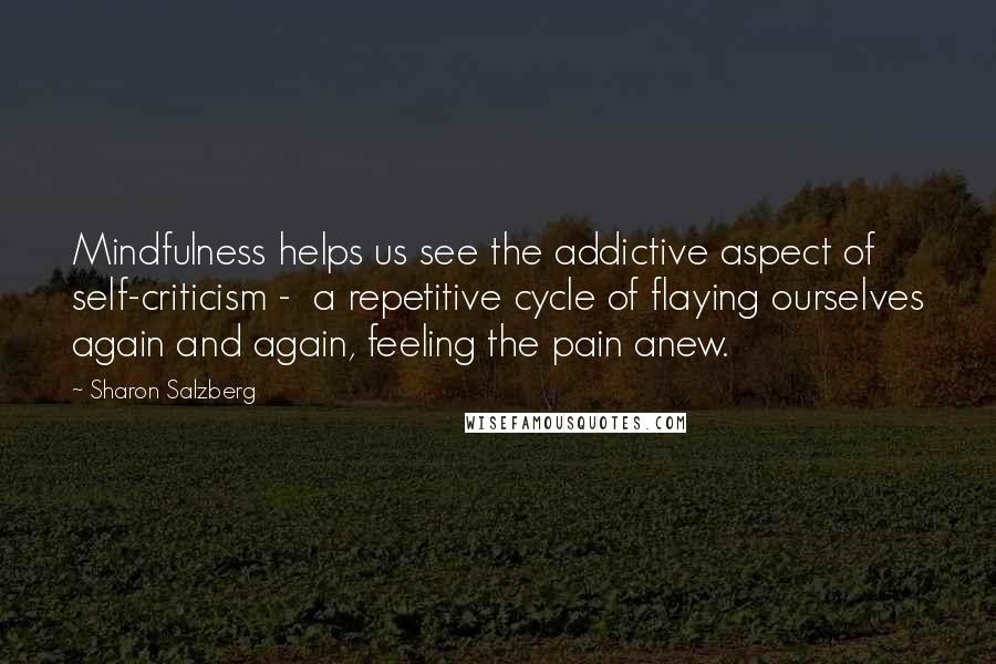 Sharon Salzberg Quotes: Mindfulness helps us see the addictive aspect of self-criticism -  a repetitive cycle of flaying ourselves again and again, feeling the pain anew.