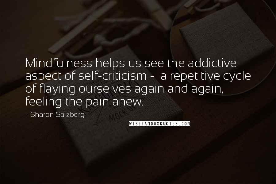Sharon Salzberg Quotes: Mindfulness helps us see the addictive aspect of self-criticism - a repetitive cycle of flaying ourselves again and again, feeling the pain anew.