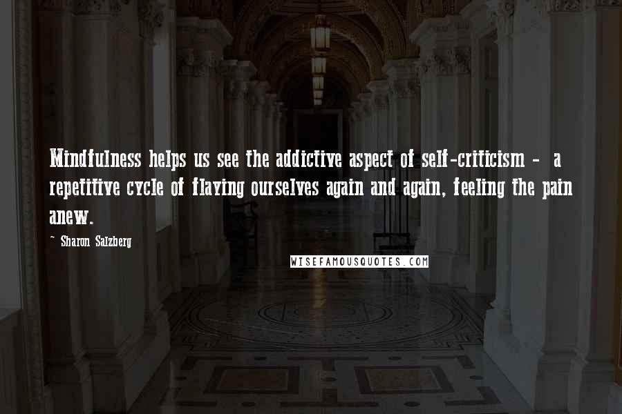 Sharon Salzberg Quotes: Mindfulness helps us see the addictive aspect of self-criticism -  a repetitive cycle of flaying ourselves again and again, feeling the pain anew.