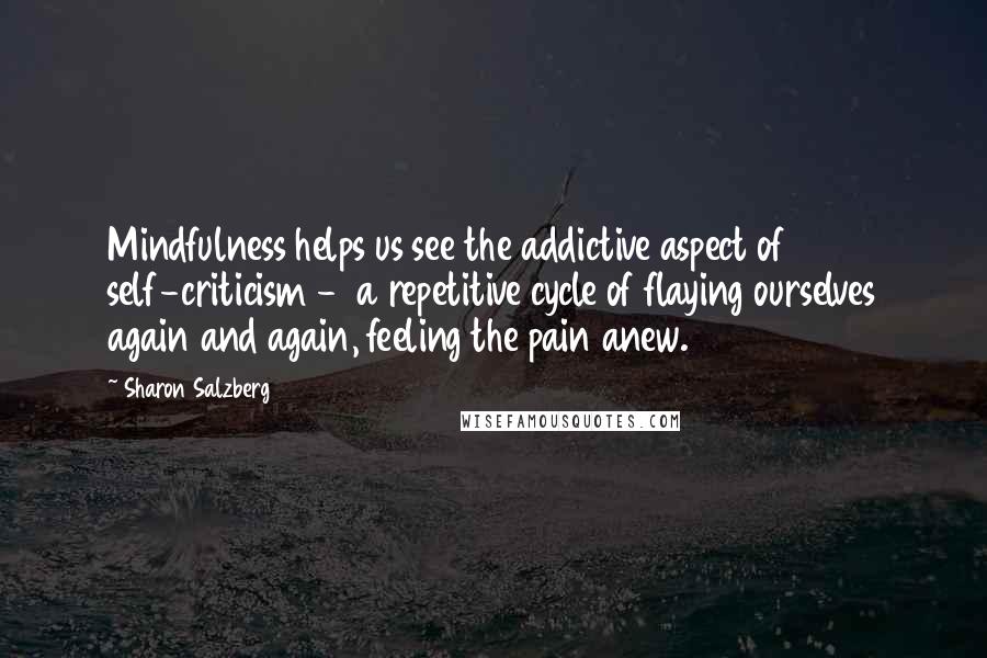 Sharon Salzberg Quotes: Mindfulness helps us see the addictive aspect of self-criticism - a repetitive cycle of flaying ourselves again and again, feeling the pain anew.
