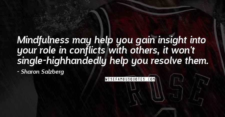 Sharon Salzberg Quotes: Mindfulness may help you gain insight into your role in conflicts with others, it won't single-highhandedly help you resolve them.