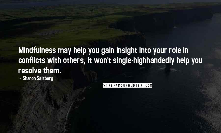 Sharon Salzberg Quotes: Mindfulness may help you gain insight into your role in conflicts with others, it won't single-highhandedly help you resolve them.