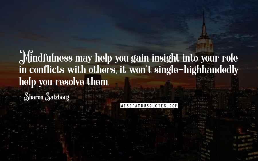 Sharon Salzberg Quotes: Mindfulness may help you gain insight into your role in conflicts with others, it won't single-highhandedly help you resolve them.