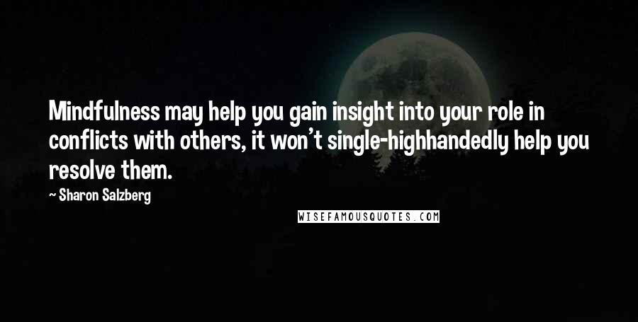 Sharon Salzberg Quotes: Mindfulness may help you gain insight into your role in conflicts with others, it won't single-highhandedly help you resolve them.