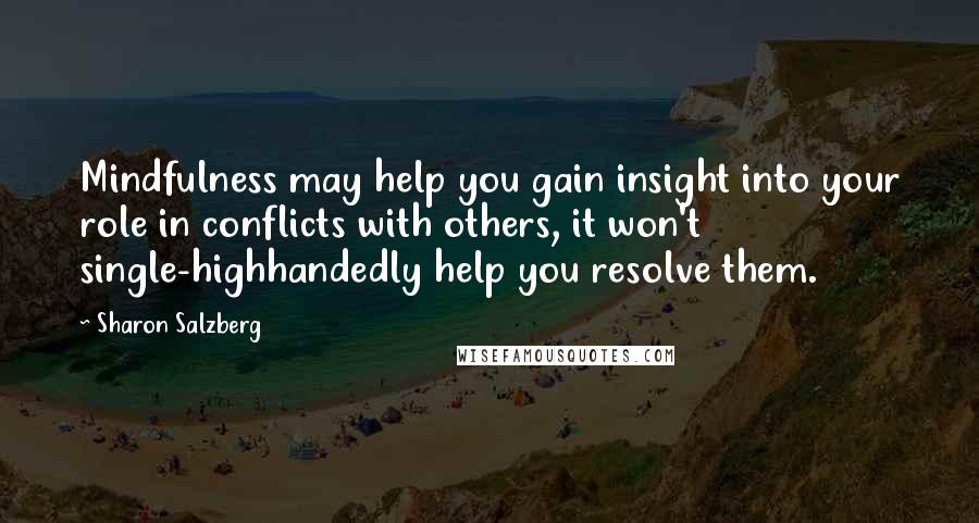 Sharon Salzberg Quotes: Mindfulness may help you gain insight into your role in conflicts with others, it won't single-highhandedly help you resolve them.