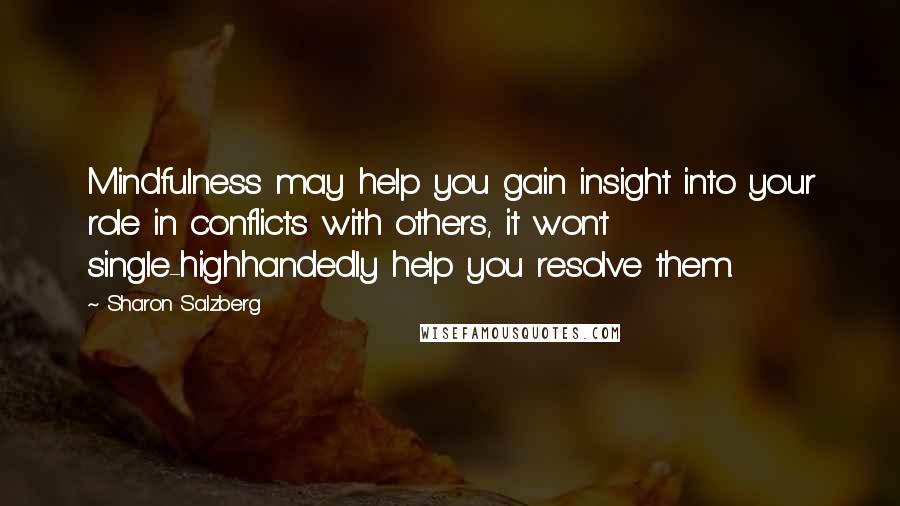 Sharon Salzberg Quotes: Mindfulness may help you gain insight into your role in conflicts with others, it won't single-highhandedly help you resolve them.