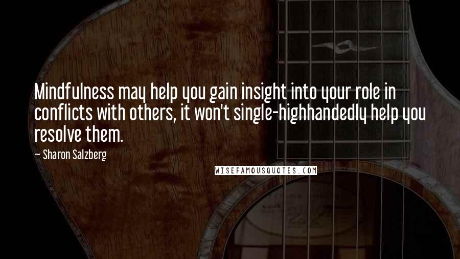 Sharon Salzberg Quotes: Mindfulness may help you gain insight into your role in conflicts with others, it won't single-highhandedly help you resolve them.